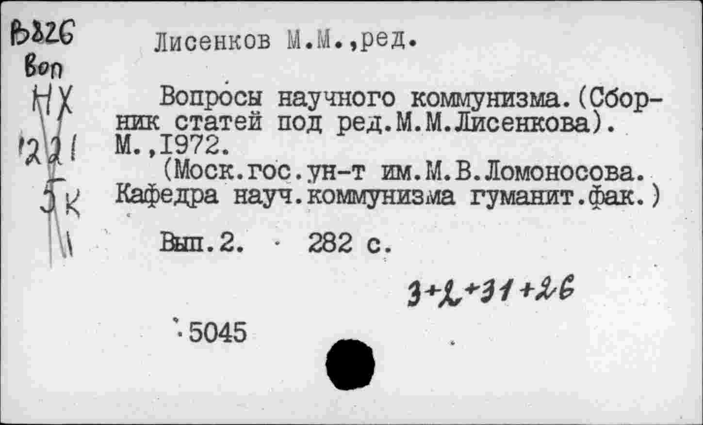 ﻿Лисенков М.М.,ред.
Вопросы научного коммунизма.(Сборник статей под ред.М.М.Лисенкова). М.,1972.
(Моск.гос.ун-т им.М.В.Ломоносова. Кафедра науч.коммунизма гуманит.фак.)
Выл.2. - 282 с.
■ 5045	_